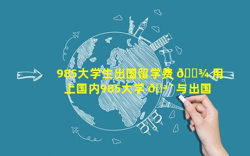 985大学生出国留学费 🌾 用 上国内985大学 🪴 与出国留学哪个好